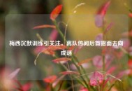梅西沉默训练引关注，离队传闻后首露面去向成谜