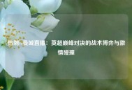 热刺vs曼城直播：英超巅峰对决的战术博弈与激情碰撞