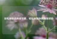 羽毛球拍选购全攻略，轻松找到你的理想球拍