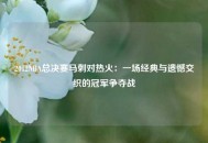 2012NBA总决赛马刺对热火：一场经典与遗憾交织的冠军争夺战