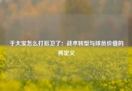 于大宝怎么打后卫了：战术转型与球员价值的再定义