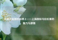 奔跑在魔都的脉搏上——上海国际马拉松赛的魅力与激情