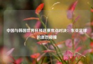 中国与韩国世界杯预选赛焦点对决：东亚足球的激烈碰撞