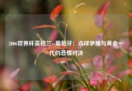 2006世界杯英格兰vs葡萄牙：点球梦魇与黄金一代的悲情对决