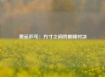 奥运乒乓：方寸之间的巅峰对决