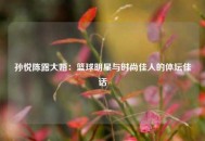 孙悦陈露大婚：篮球明星与时尚佳人的体坛佳话