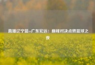 直播辽宁篮vs广东宏远：巅峰对决点燃篮球之夜