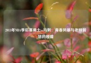 2013年NBA季后赛勇士vs马刺：青春风暴与老辣智慧的碰撞