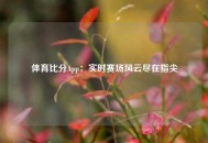 体育比分App：实时赛场风云尽在指尖