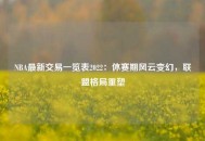 NBA最新交易一览表2022：休赛期风云变幻，联盟格局重塑