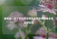 夏奇拉，拉丁天后的世界杯音乐如何燃爆全球足球狂欢