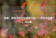 荣耀、激情与技艺的巅峰对决——乒乓球世界锦标赛