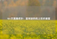 NBA文直播虎扑：篮球迷的线上狂欢盛宴