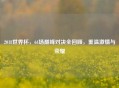 2018世界杯，64场巅峰对决全回顾，重温激情与荣耀