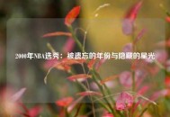 2000年NBA选秀：被遗忘的年份与隐藏的星光