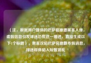 (注,根据用户提供的巴萨官推遭黑客入侵,虚假信息引发球迷恐慌这一描述,直接生成以下1个标题),黑客攻陷巴萨官推散布假消息,球迷群体陷入短暂混乱 (注,根据用户提供的巴萨官推遭黑客入侵,虚假信息引发球迷恐慌这一描述,直接生成以下1个标题),黑客攻陷巴萨官推散布假消息,球迷群体陷入短暂混乱