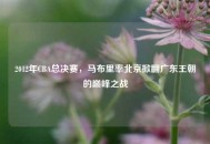 2012年CBA总决赛,马布里率北京掀翻广东王朝的巅峰之战 2012年CBA总决赛,马布里率北京掀翻广东王朝的巅峰之战
