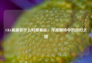 CBA易建联什么时候复出：球迷期待中的回归之路