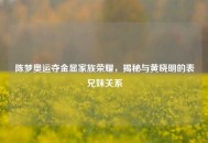 陈梦奥运夺金显家族荣耀，揭秘与黄晓明的表兄妹关系