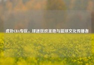 虎扑CBA专区，球迷狂欢圣地与篮球文化传播者