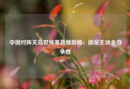 中国对阵关岛世预赛直播前瞻：国足主场全力争胜