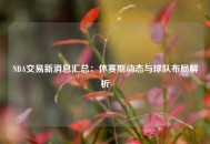 NBA交易新消息汇总：休赛期动态与球队布局解析