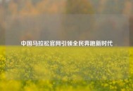 中国马拉松官网引领全民奔跑新时代