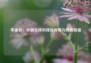 李金羽：中国足球的锋线传奇与执教新篇