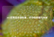 2015世界游泳锦标赛，水中的荣耀与突破