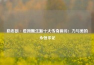 勒布朗·詹姆斯生涯十大传奇瞬间：力与美的永恒印记