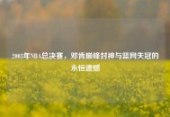 2003年NBA总决赛，邓肯巅峰封神与篮网失冠的永恒遗憾