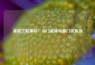 英格兰联赛杯：冷门温床与豪门试炼场