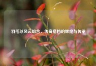羽毛球风云组合，传奇搭档的辉煌与传承