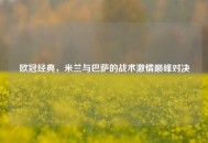 欧冠经典,米兰与巴萨的战术激情巅峰对决 欧冠经典,米兰与巴萨的战术激情巅峰对决