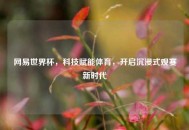 网易世界杯，科技赋能体育，开启沉浸式观赛新时代
