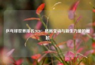 乒乓球世界排名2020：格局变动与新生力量的崛起