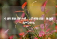 中超联赛最新积分榜：上海双雄领跑，保级区竞争白热化