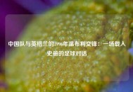 中国队与英格兰的1996年温布利交锋：一场载入史册的足球对话