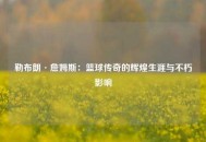勒布朗·詹姆斯：篮球传奇的辉煌生涯与不朽影响