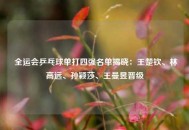  全运会乒乓球单打四强名单揭晓：王楚钦、林高远、孙颖莎、王曼昱晋级