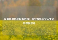 辽篮杨鸣场外风波后续：职业赛场与个人生活的界限思考