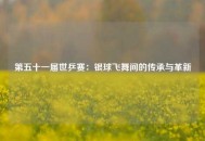 第五十一届世乒赛：银球飞舞间的传承与革新
