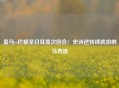 皇马vs巴黎圣日耳曼次回合：史诗逆转铸就伯纳乌奇迹