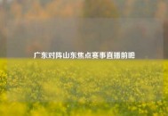 广东对阵山东焦点赛事直播前瞻