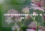  切尔西vs利物浦首发阵容揭晓：关键对决一触即发