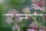NBA视频录像，球迷观赛利器与篮球文化传播的双重价值