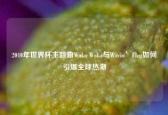 2010年世界杯主题曲Waka Waka与Wavin’Flag如何引爆全球热潮