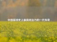 中国篮球史上最具统治力的一代传奇