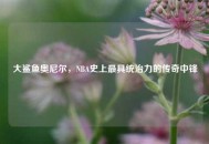 大鲨鱼奥尼尔，NBA史上最具统治力的传奇中锋