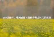 2010世界杯，非洲盛宴与西班牙黄金时代的辉煌